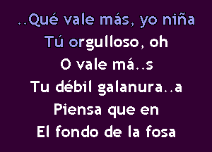 ..Que3 vale mas, yo niria
Tu orgulloso, oh
0 vale ma..s

Tu d bil galanura..a
Piensa que en
El fondo de la fosa