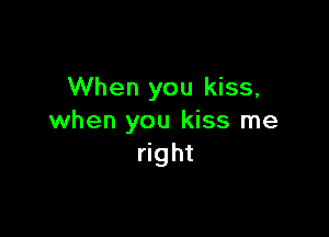 When you kiss,

when you kiss me
right