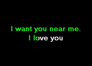 I want you near me.

I love you