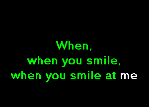 When,

when you smile,
when you smile at me