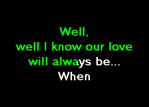 Well,
well I know our love

will always be...
When