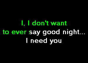 l, I don't want

to ever say good night...
I need you