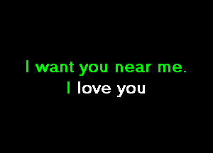 I want you near me.

I love you
