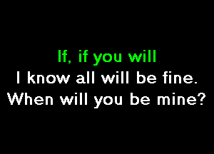 If, if you will

I know all will be fine.
When will you be mine?