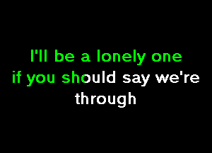 I'll be a lonely one

if you should say we're
through