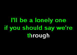 I'll be a lonely one

if you should say we're
through