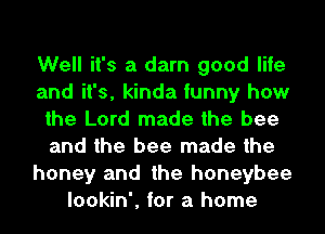 Well it's a darn good life
and it's, kinda funny how
the Lord made the bee
and the bee made the
honey and the honeybee
lookin', for a home