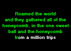 Roamed the world
and they gathered all of the
honeycomb, in the one sweet
ball and the honeycomb
from a million trips