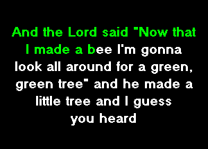 And the Lord said 'Now that
I made a bee I'm gonna
look all around for a green,
green tree' and he made a
little tree and I guess
you heard