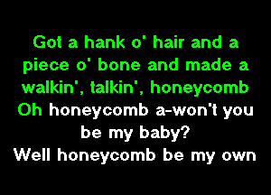 Got a hank 0' hair and a
piece 0' bone and made a
walkin', talkin', honeycomb
0h honeycomb a-won't you

be my baby?
Well honeycomb be my own