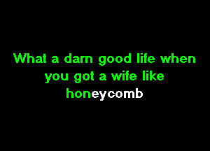 What a darn good life when

you got a wife like
honeycomb