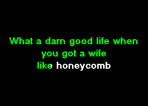 What a darn good life when

you got a wife
like honeycomb