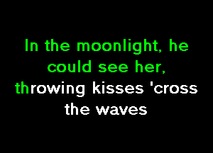 In the moonlight, he
could see her,

throwing kisses 'cross
the waves