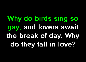 Why do birds sing so
gay, and lovers await

the break of day. Why
do they fall in love?