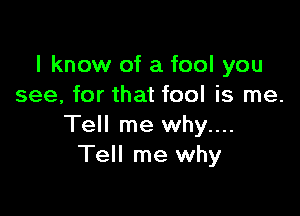 I know of a fool you
see, for that fool is me.

Tell me why....
Tell me why