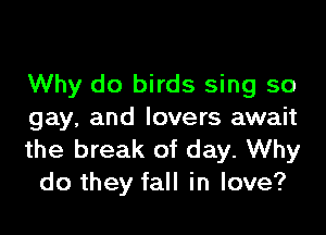 Why do birds sing so

gay, and lovers await
the break of day. Why
do they fall in love?