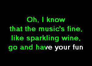 Oh. I know
that the music's fine,

like sparkling wine,
go and have your fun