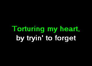 Torturing my heart,

by tryin' to forget