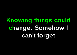 Knowing things could

change. Somehow I
can't forget