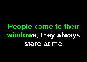 People come to their

windows, they always
stare at me