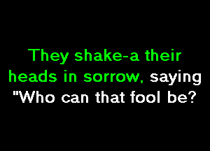 They shake-a their

heads in sorrow, saying
Who can that fool be?