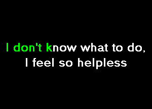 I don't know what to do,

I feel so helpless