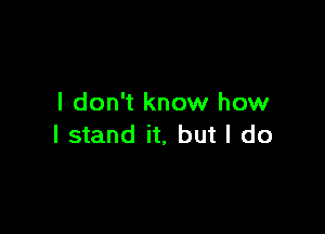 I don't know how

I stand it, but I do