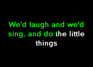 We'd laugh and we'd

sing, and do the little
things