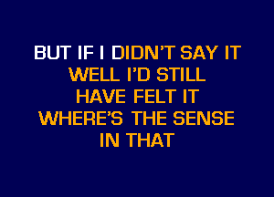 BUT IF I DIDN'T SAY IT
WELL I'D STILL
HAVE FELT IT
WHERE'S THE SENSE
IN THAT