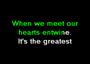 When we meet our

hearts entwine.
It's the greatest