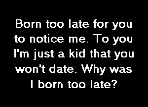 Born too late for you
to notice me. To you
I'm just a kid that you

won't date. Why was
I born too late?