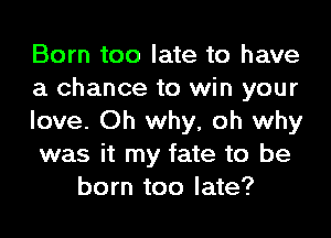 Born too late to have
a chance to win your

love. Oh why, oh why
was it my fate to be
born too late?