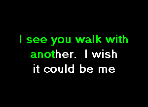 I see you walk with

another. lwish
it could be me