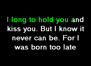 I long to hold you and
kiss you. But I know it

never can be. For I
was born too late