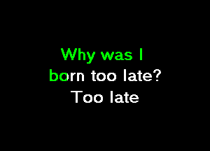 Why was I

born too late?
Too late