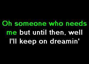 Oh someone who needs

me but until then, well
I'll keep on dreamin'