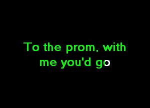 To the prom, with

me you'd go