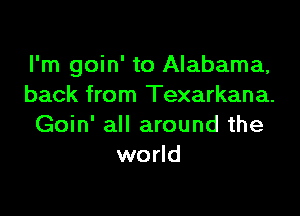 I'm goin' to Alabama,
back from Texarkana.

Goin' all around the
world