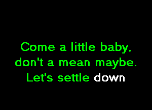 Come a little baby,

don't a mean maybe.
Let's settle down