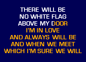 THERE WILL BE
NU WHITE FLAG
ABOVE MY DOOR
I'M IN LOVE
AND ALWAYS WILL BE
AND WHEN WE MEET
WHICH I'M SURE WE WILL