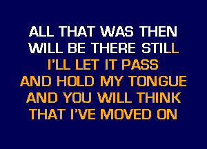 ALL THAT WAS THEN
WILL BE THERE STILL
I'LL LET IT PASS
AND HOLD MY TONGUE
AND YOU WILL THINK
THAT I'VE MOVED ON