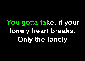 You gotta take, if your

lonely heart breaks.
Only the lonely