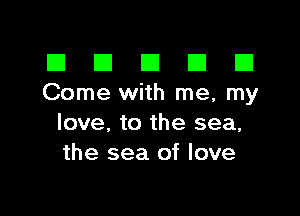 El III E El El
Come with me, my

love, to the sea,
the sea of love