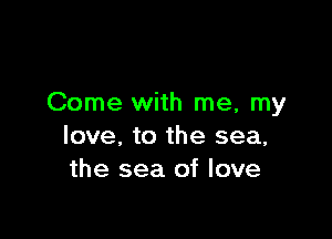 Come with me, my

love, to the sea,
the sea of love