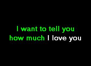 I want to tell you

how much I love you