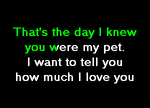 That's the day I knew
you were my pet.

I want to tell you
how much I love you