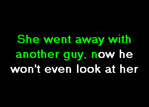 She went away with

another guy, now he
won't even look at her