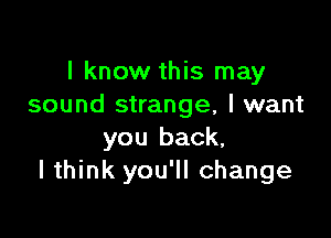 I know this may
sound strange, I want

you back,
I think you'll change