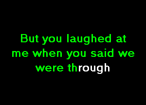 But you laughed at

me when you said we
were through