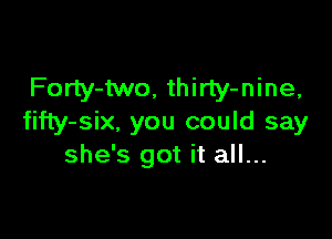 Forly-two, thirty-nine,

fifty-six, you could say
she's got it all...